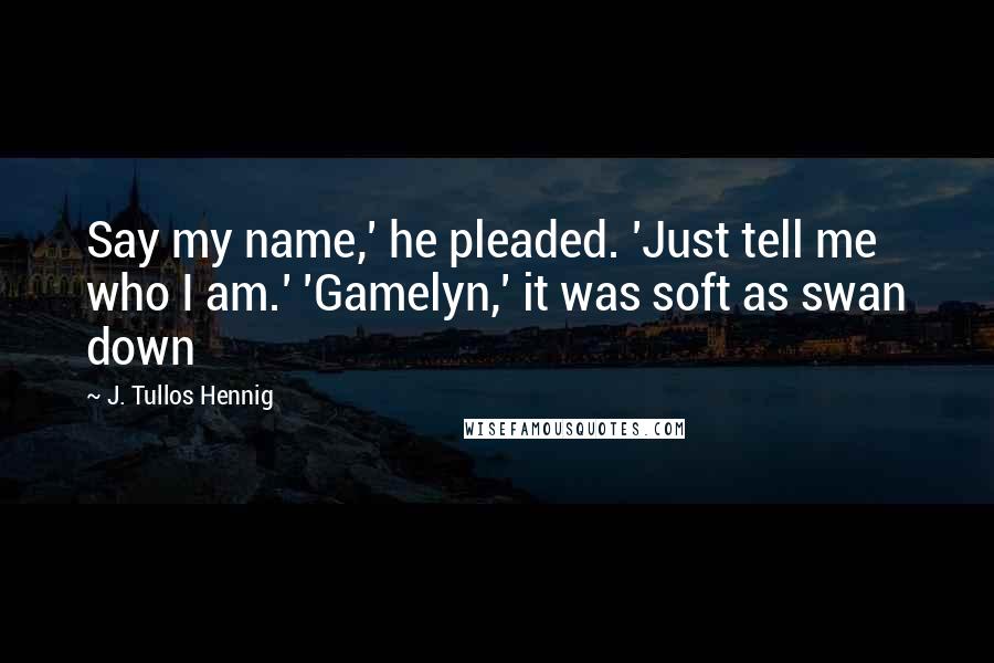 J. Tullos Hennig Quotes: Say my name,' he pleaded. 'Just tell me who I am.' 'Gamelyn,' it was soft as swan down