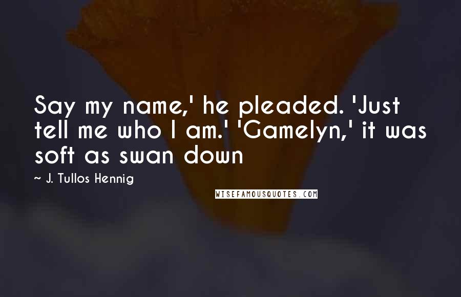 J. Tullos Hennig Quotes: Say my name,' he pleaded. 'Just tell me who I am.' 'Gamelyn,' it was soft as swan down