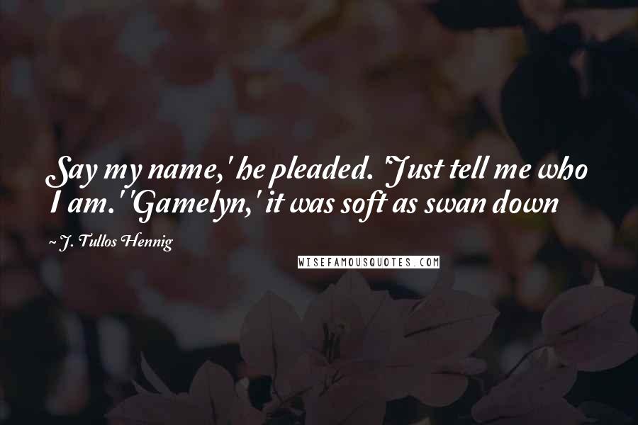 J. Tullos Hennig Quotes: Say my name,' he pleaded. 'Just tell me who I am.' 'Gamelyn,' it was soft as swan down