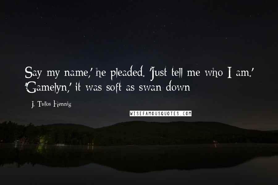 J. Tullos Hennig Quotes: Say my name,' he pleaded. 'Just tell me who I am.' 'Gamelyn,' it was soft as swan down