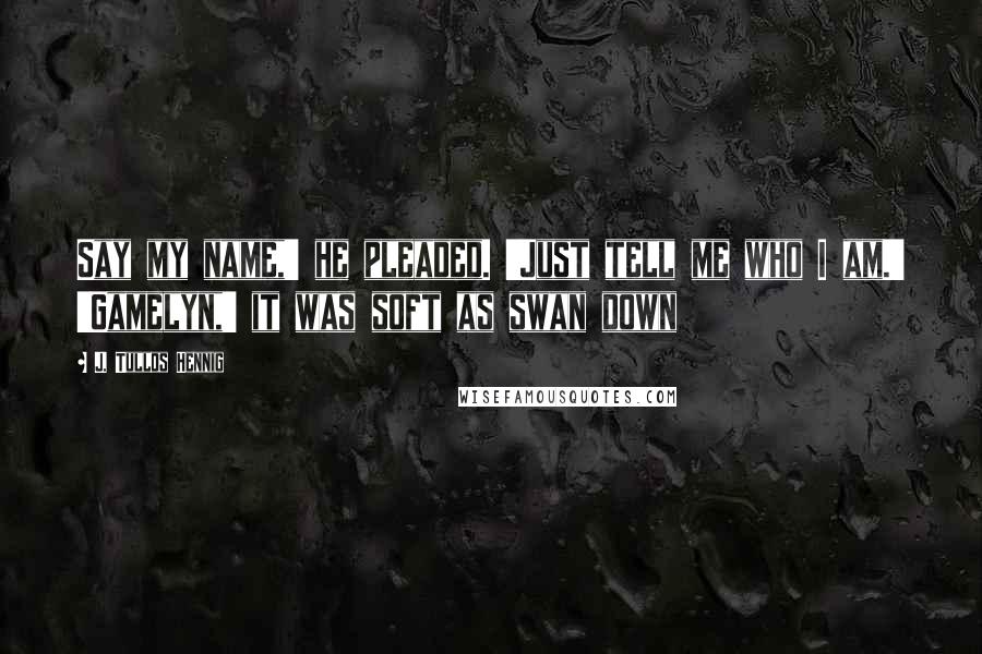 J. Tullos Hennig Quotes: Say my name,' he pleaded. 'Just tell me who I am.' 'Gamelyn,' it was soft as swan down