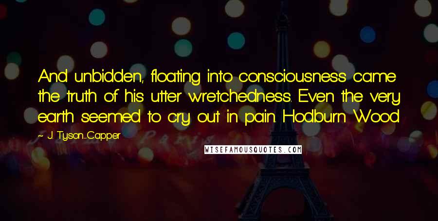 J. Tyson-Capper Quotes: And unbidden, floating into consciousness came the truth of his utter wretchedness. Even the very earth seemed to cry out in pain. Hodburn Wood