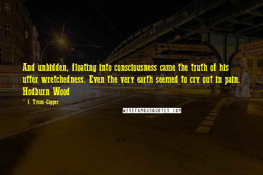 J. Tyson-Capper Quotes: And unbidden, floating into consciousness came the truth of his utter wretchedness. Even the very earth seemed to cry out in pain. Hodburn Wood