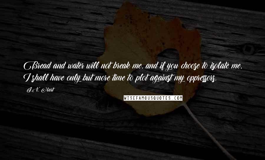 J.V. Hart Quotes: Bread and water will not break me, and if you choose to isolate me, I shall have only but more time to plot against my oppressors.