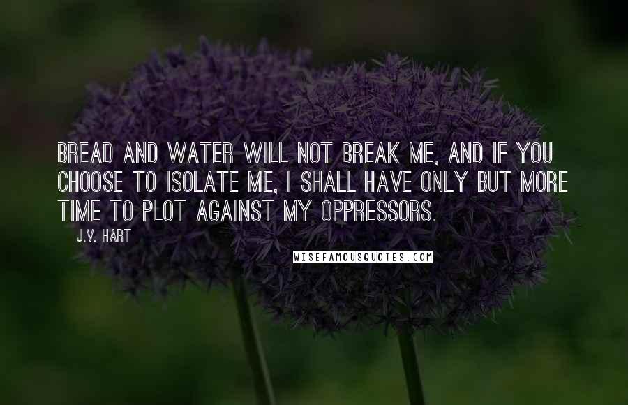 J.V. Hart Quotes: Bread and water will not break me, and if you choose to isolate me, I shall have only but more time to plot against my oppressors.