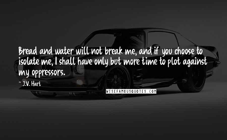 J.V. Hart Quotes: Bread and water will not break me, and if you choose to isolate me, I shall have only but more time to plot against my oppressors.