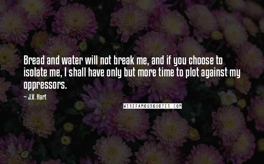 J.V. Hart Quotes: Bread and water will not break me, and if you choose to isolate me, I shall have only but more time to plot against my oppressors.