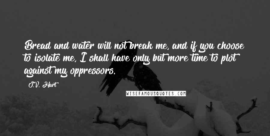 J.V. Hart Quotes: Bread and water will not break me, and if you choose to isolate me, I shall have only but more time to plot against my oppressors.