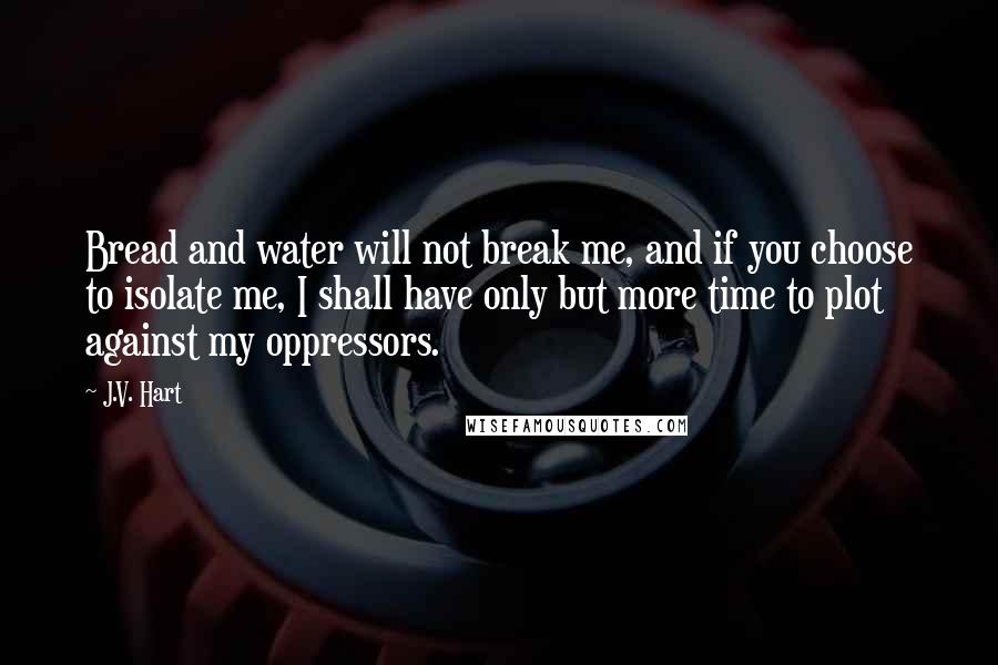 J.V. Hart Quotes: Bread and water will not break me, and if you choose to isolate me, I shall have only but more time to plot against my oppressors.