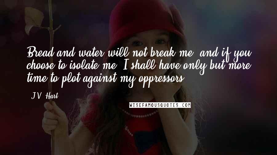 J.V. Hart Quotes: Bread and water will not break me, and if you choose to isolate me, I shall have only but more time to plot against my oppressors.