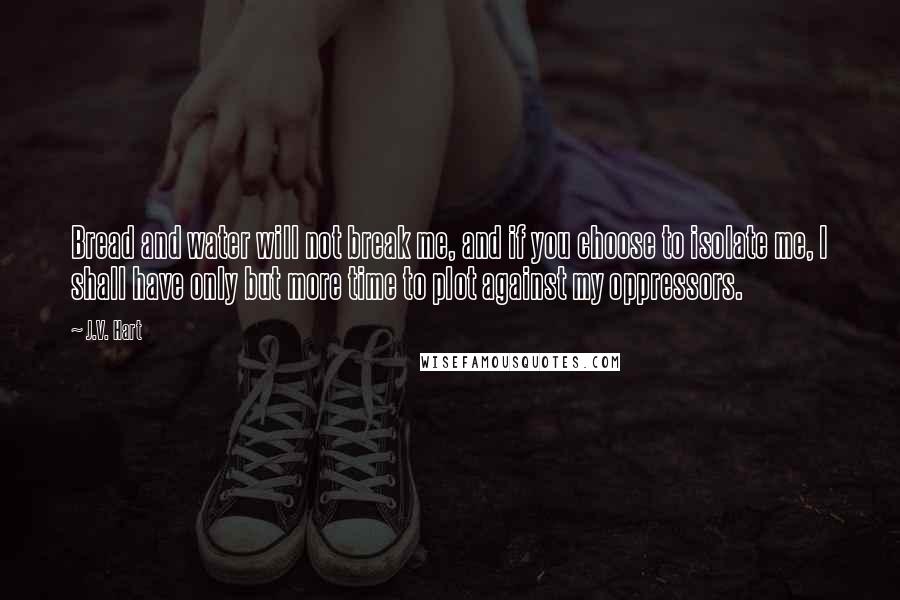 J.V. Hart Quotes: Bread and water will not break me, and if you choose to isolate me, I shall have only but more time to plot against my oppressors.