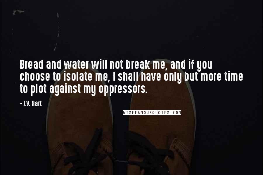 J.V. Hart Quotes: Bread and water will not break me, and if you choose to isolate me, I shall have only but more time to plot against my oppressors.