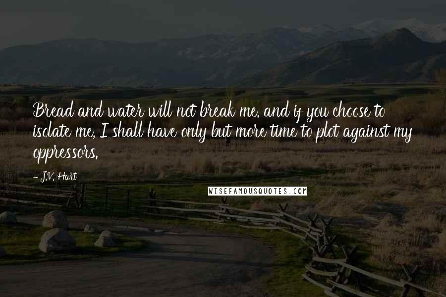 J.V. Hart Quotes: Bread and water will not break me, and if you choose to isolate me, I shall have only but more time to plot against my oppressors.