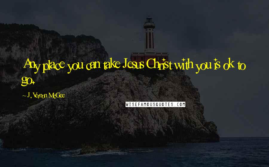 J. Vernon McGee Quotes: Any place you can take Jesus Christ with you is ok to go.