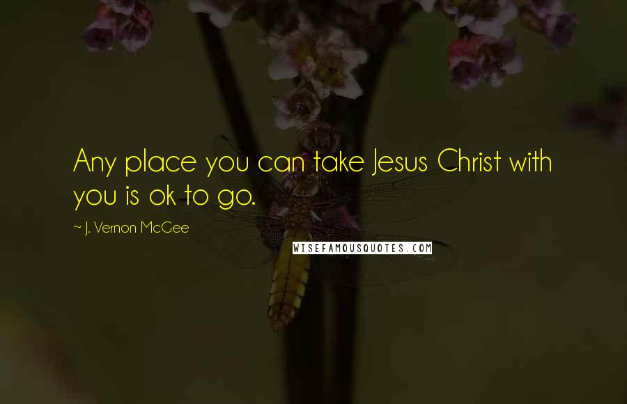J. Vernon McGee Quotes: Any place you can take Jesus Christ with you is ok to go.