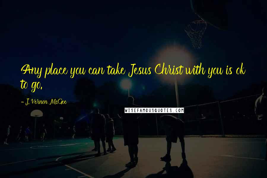 J. Vernon McGee Quotes: Any place you can take Jesus Christ with you is ok to go.