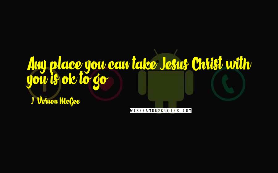 J. Vernon McGee Quotes: Any place you can take Jesus Christ with you is ok to go.