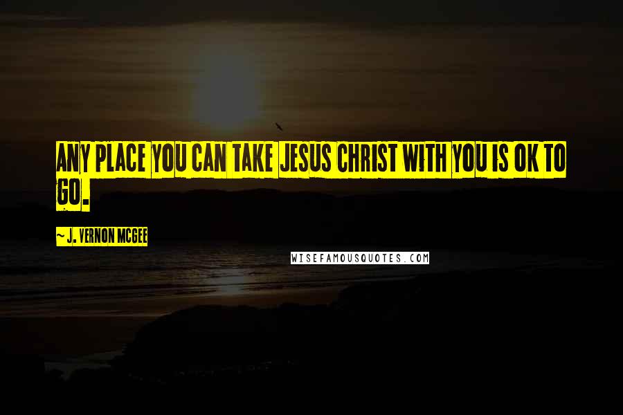 J. Vernon McGee Quotes: Any place you can take Jesus Christ with you is ok to go.