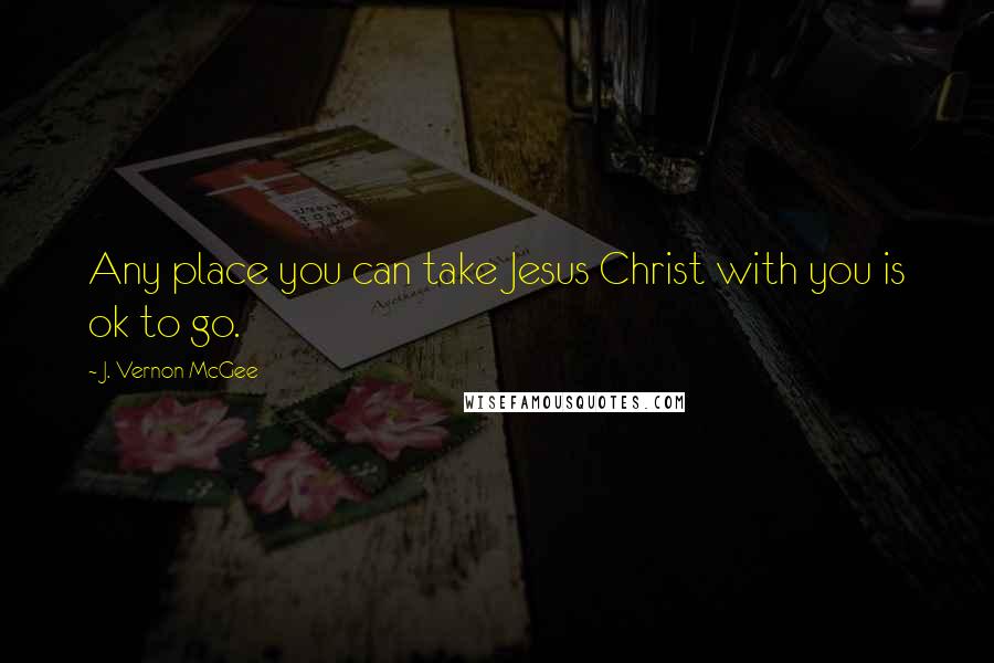 J. Vernon McGee Quotes: Any place you can take Jesus Christ with you is ok to go.