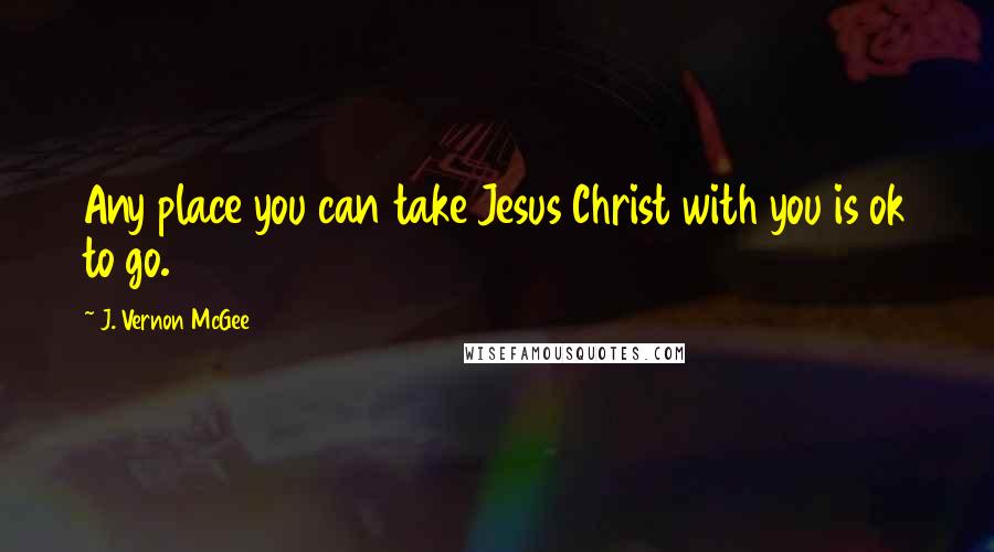 J. Vernon McGee Quotes: Any place you can take Jesus Christ with you is ok to go.