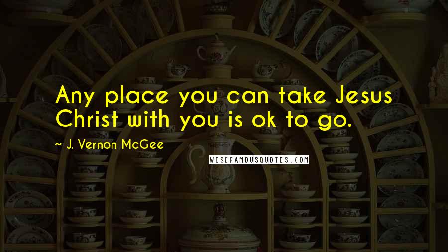 J. Vernon McGee Quotes: Any place you can take Jesus Christ with you is ok to go.