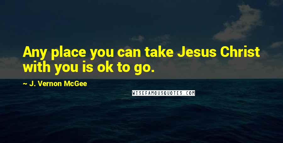J. Vernon McGee Quotes: Any place you can take Jesus Christ with you is ok to go.