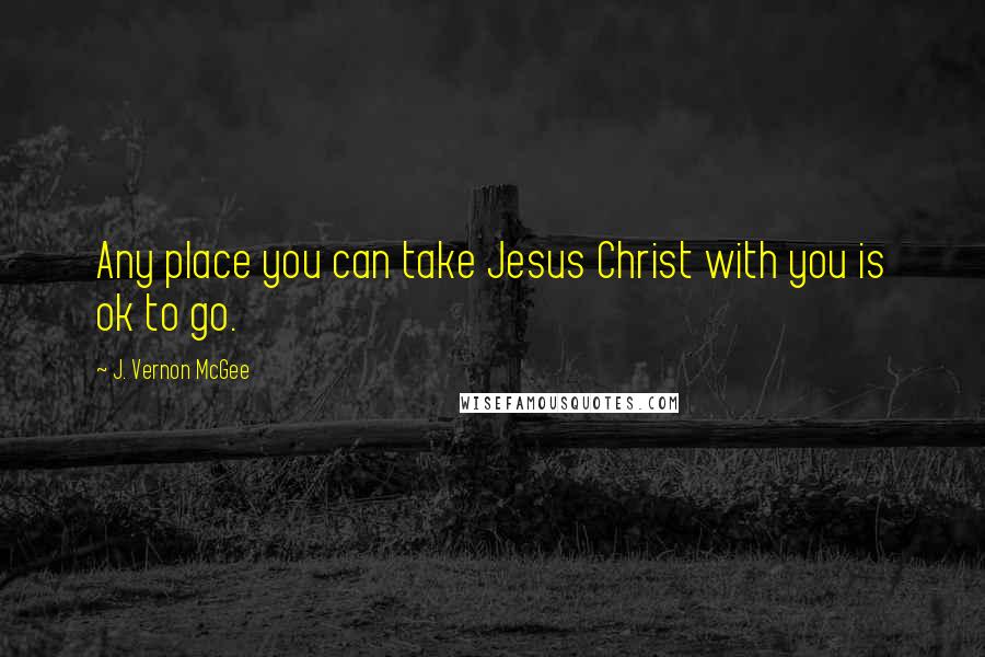 J. Vernon McGee Quotes: Any place you can take Jesus Christ with you is ok to go.