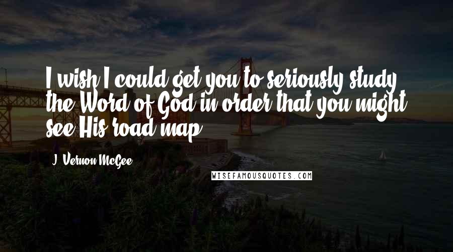 J. Vernon McGee Quotes: I wish I could get you to seriously study the Word of God in order that you might see His road map.