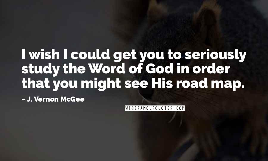 J. Vernon McGee Quotes: I wish I could get you to seriously study the Word of God in order that you might see His road map.