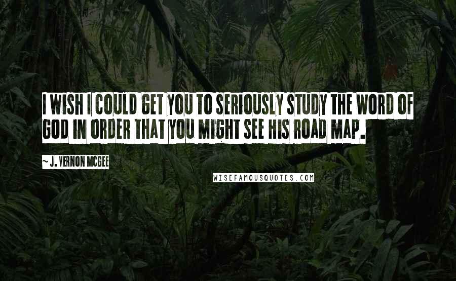 J. Vernon McGee Quotes: I wish I could get you to seriously study the Word of God in order that you might see His road map.