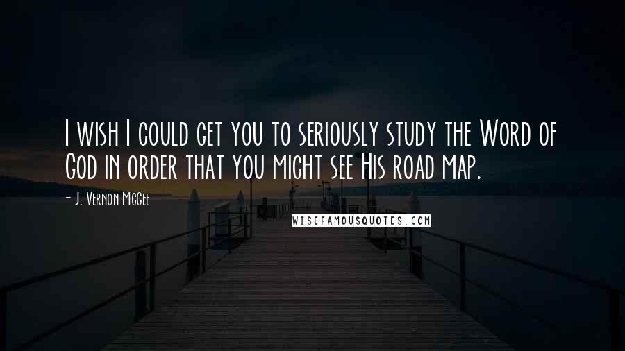 J. Vernon McGee Quotes: I wish I could get you to seriously study the Word of God in order that you might see His road map.