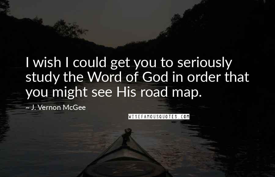J. Vernon McGee Quotes: I wish I could get you to seriously study the Word of God in order that you might see His road map.