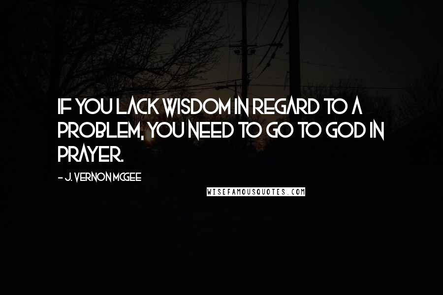 J. Vernon McGee Quotes: If you lack wisdom in regard to a problem, you need to go to God in prayer.