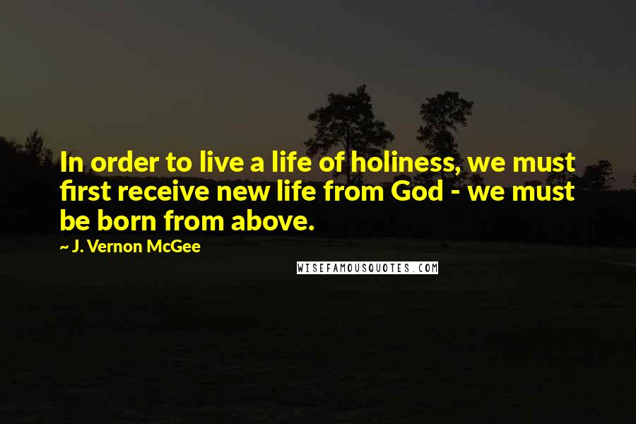 J. Vernon McGee Quotes: In order to live a life of holiness, we must first receive new life from God - we must be born from above.