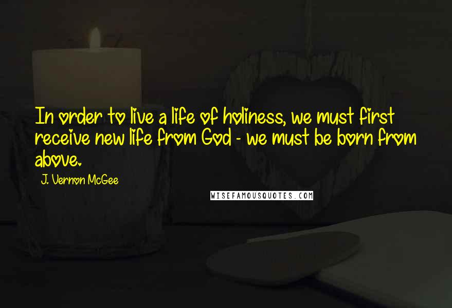 J. Vernon McGee Quotes: In order to live a life of holiness, we must first receive new life from God - we must be born from above.