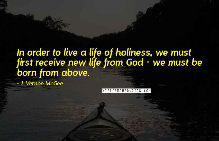 J. Vernon McGee Quotes: In order to live a life of holiness, we must first receive new life from God - we must be born from above.