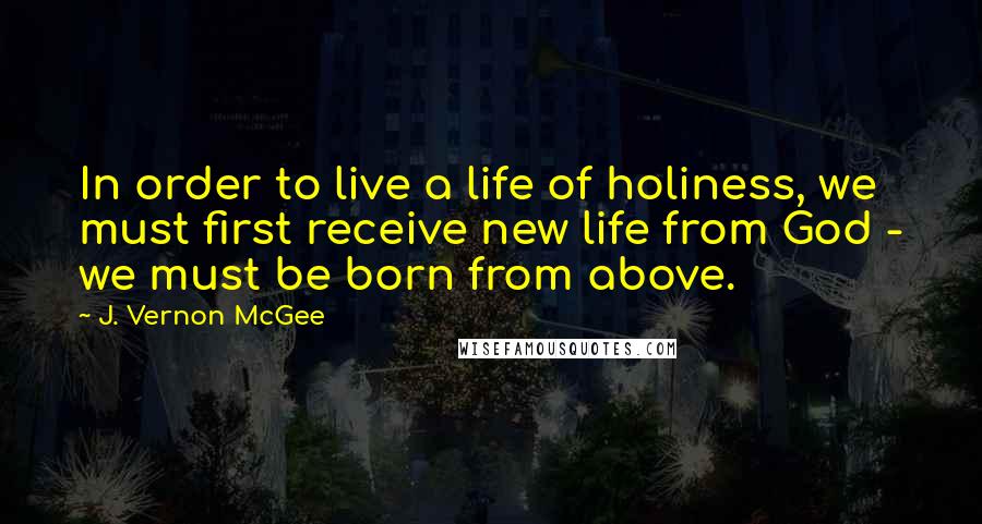 J. Vernon McGee Quotes: In order to live a life of holiness, we must first receive new life from God - we must be born from above.