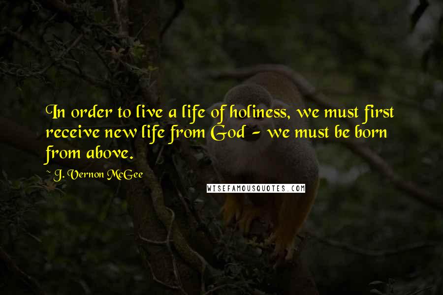 J. Vernon McGee Quotes: In order to live a life of holiness, we must first receive new life from God - we must be born from above.