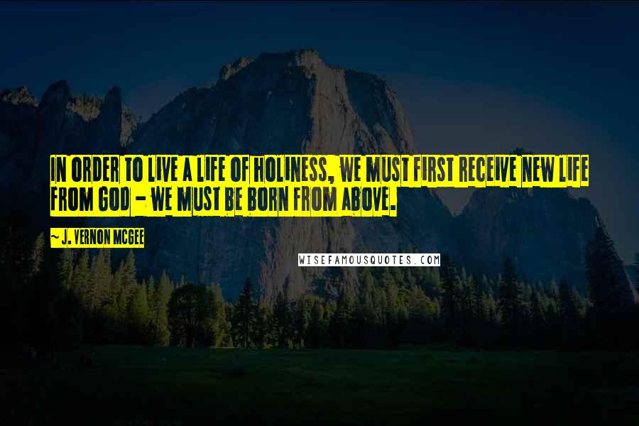 J. Vernon McGee Quotes: In order to live a life of holiness, we must first receive new life from God - we must be born from above.