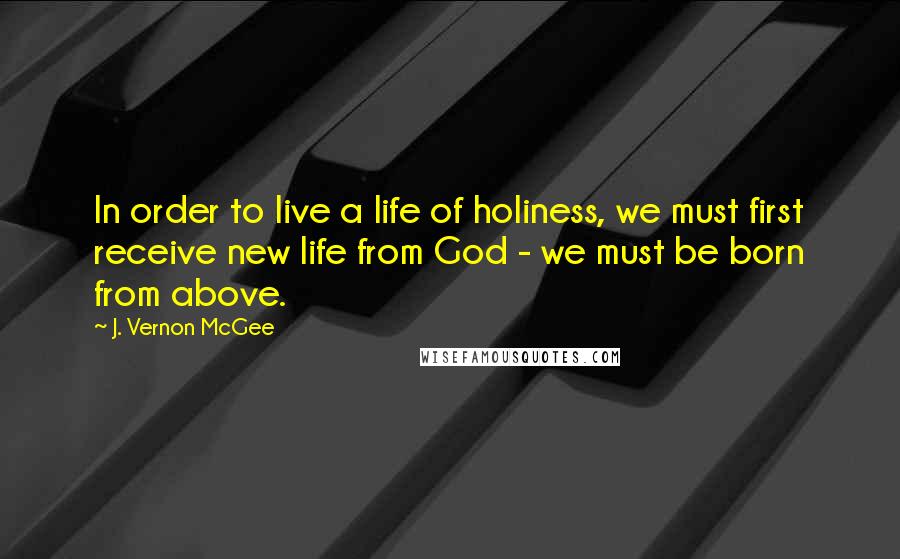 J. Vernon McGee Quotes: In order to live a life of holiness, we must first receive new life from God - we must be born from above.