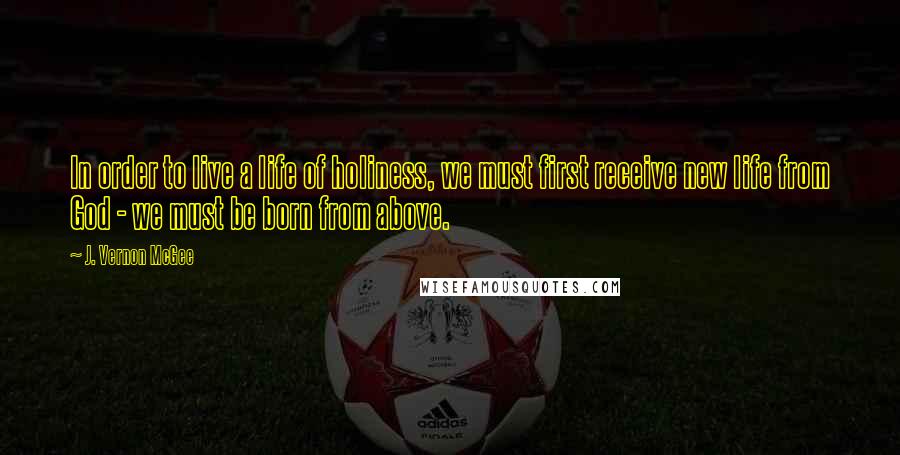 J. Vernon McGee Quotes: In order to live a life of holiness, we must first receive new life from God - we must be born from above.