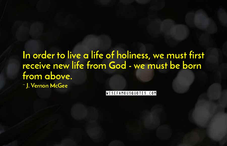 J. Vernon McGee Quotes: In order to live a life of holiness, we must first receive new life from God - we must be born from above.