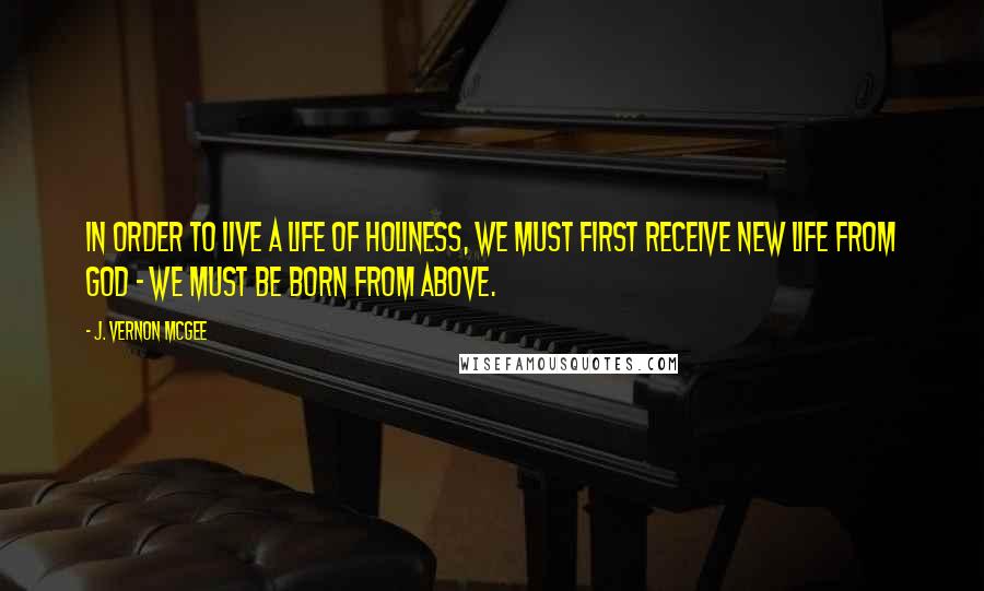 J. Vernon McGee Quotes: In order to live a life of holiness, we must first receive new life from God - we must be born from above.