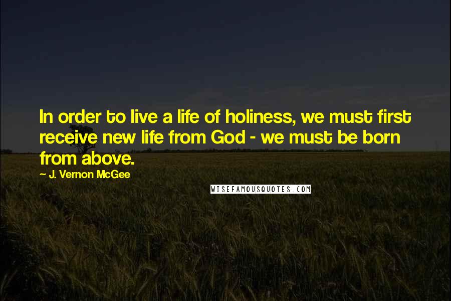 J. Vernon McGee Quotes: In order to live a life of holiness, we must first receive new life from God - we must be born from above.