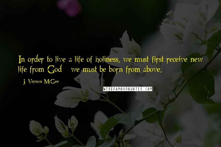 J. Vernon McGee Quotes: In order to live a life of holiness, we must first receive new life from God - we must be born from above.