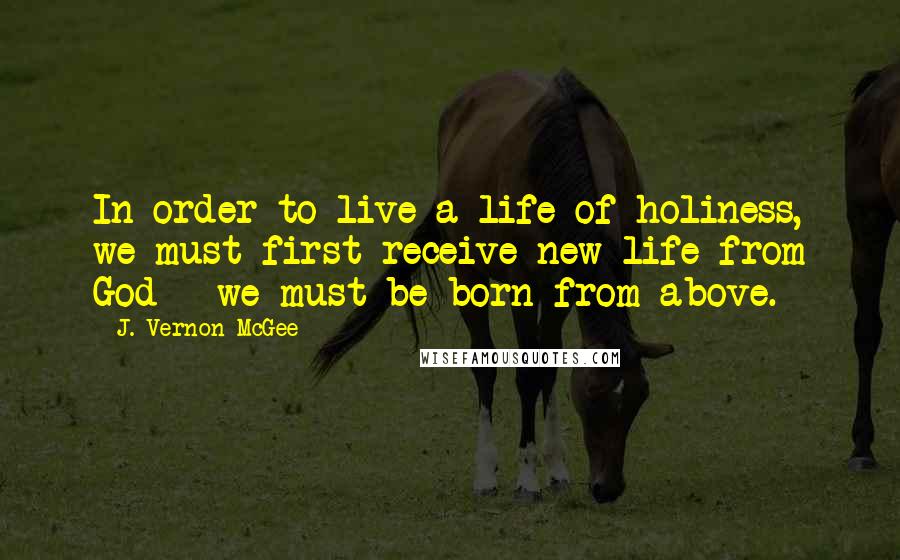 J. Vernon McGee Quotes: In order to live a life of holiness, we must first receive new life from God - we must be born from above.