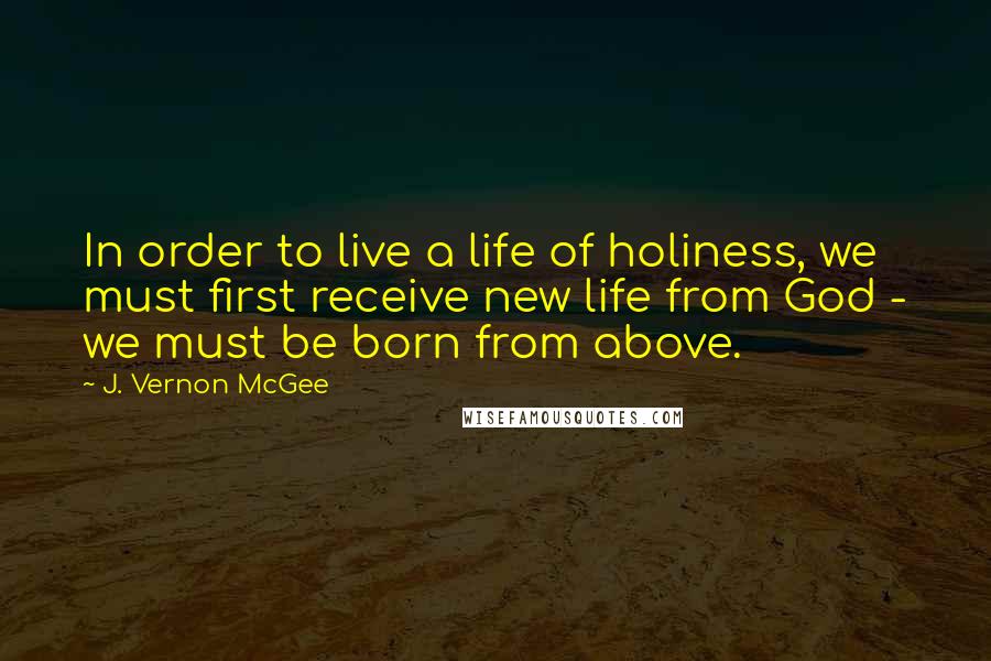 J. Vernon McGee Quotes: In order to live a life of holiness, we must first receive new life from God - we must be born from above.