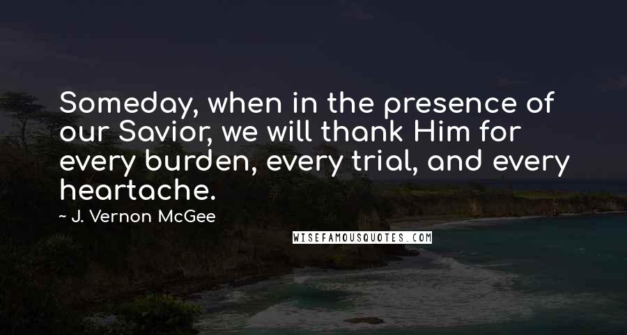 J. Vernon McGee Quotes: Someday, when in the presence of our Savior, we will thank Him for every burden, every trial, and every heartache.