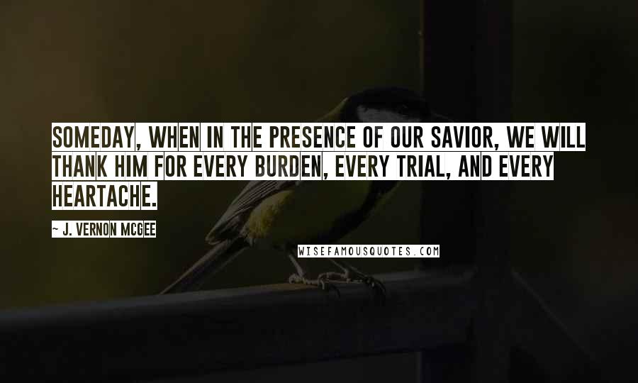 J. Vernon McGee Quotes: Someday, when in the presence of our Savior, we will thank Him for every burden, every trial, and every heartache.