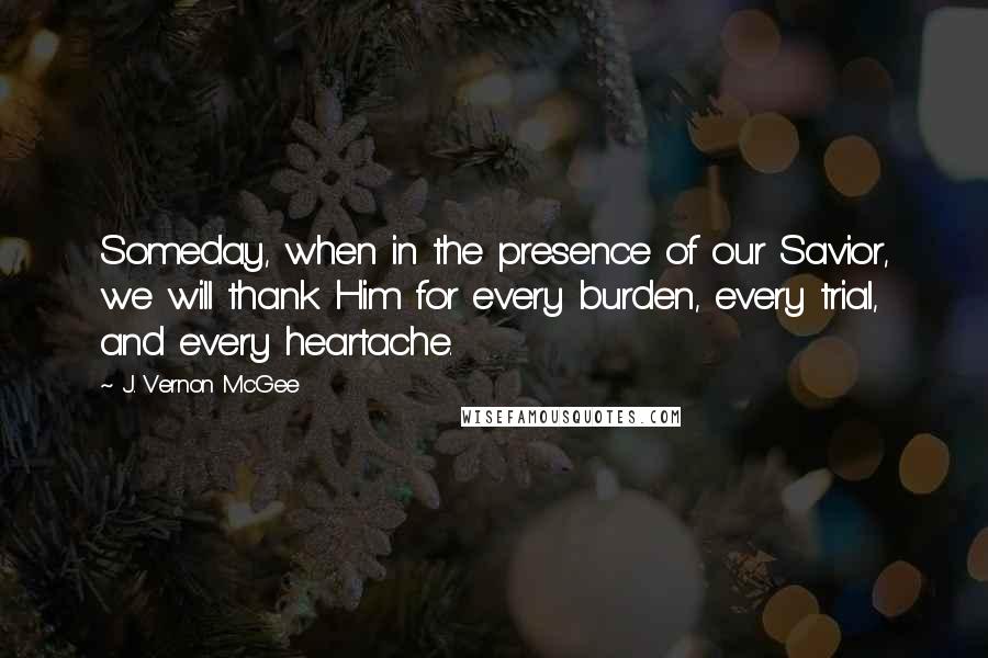 J. Vernon McGee Quotes: Someday, when in the presence of our Savior, we will thank Him for every burden, every trial, and every heartache.